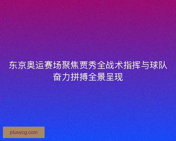 东京奥运赛场聚焦贾秀全战术指挥与球队奋力拼搏全景呈现