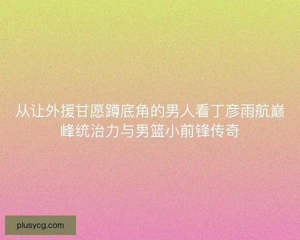 从让外援甘愿蹲底角的男人看丁彦雨航巅峰统治力与男篮小前锋传奇