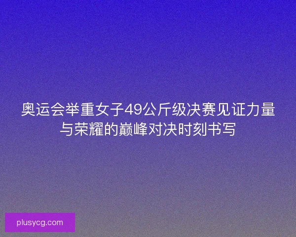 奥运会举重女子49公斤级决赛见证力量与荣耀的巅峰对决时刻书写