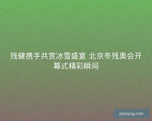 残健携手共赏冰雪盛宴 北京冬残奥会开幕式精彩瞬间