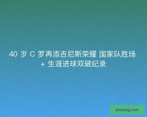 40 岁 C 罗再添吉尼斯荣耀 国家队胜场 + 生涯进球双破纪录