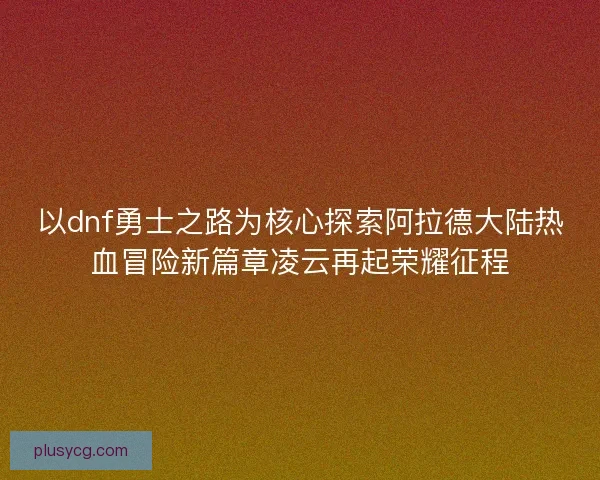 以dnf勇士之路为核心探索阿拉德大陆热血冒险新篇章凌云再起荣耀征程