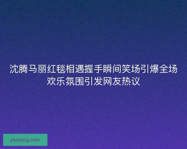 沈腾马丽红毯相遇握手瞬间笑场引爆全场欢乐氛围引发网友热议