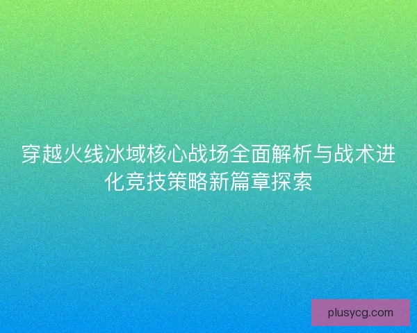 穿越火线冰域核心战场全面解析与战术进化竞技策略新篇章探索