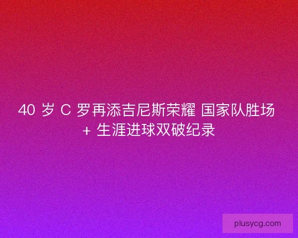 40 岁 C 罗再添吉尼斯荣耀 国家队胜场 + 生涯进球双破纪录