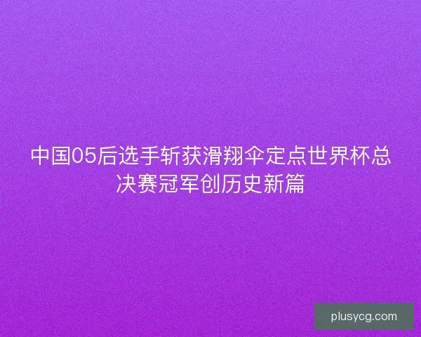 中国05后选手斩获滑翔伞定点世界杯总决赛冠军创历史新篇