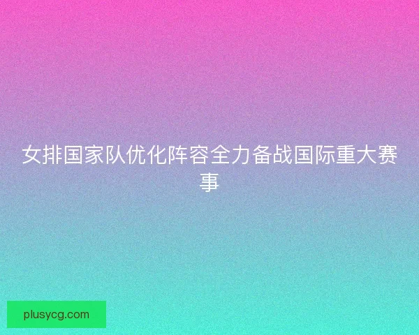 女排国家队优化阵容全力备战国际重大赛事