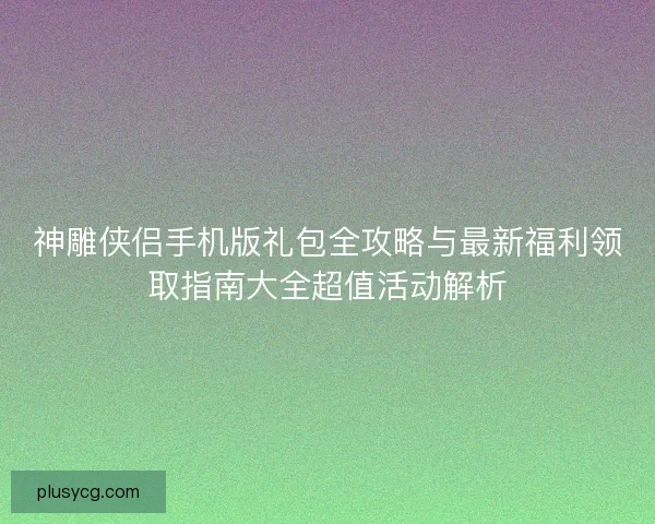 神雕侠侣手机版礼包全攻略与最新福利领取指南大全超值活动解析