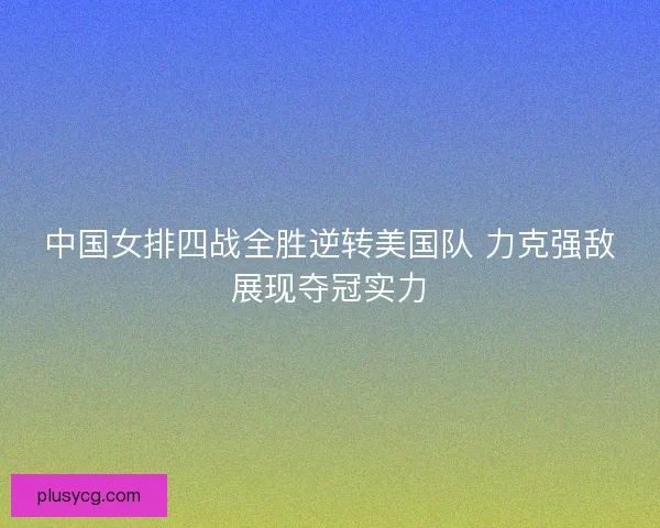 中国女排四战全胜逆转美国队 力克强敌展现夺冠实力