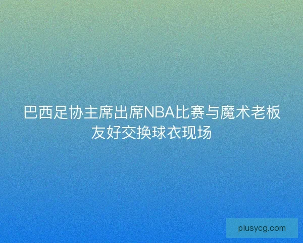 巴西足协主席出席NBA比赛与魔术老板友好交换球衣现场